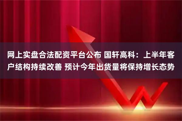 网上实盘合法配资平台公布 国轩高科：上半年客户结构持续改善 预计今年出货量将保持增长态势