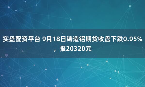 实盘配资平台 9月18日铸造铝期货收盘下跌0.95%，报20320元