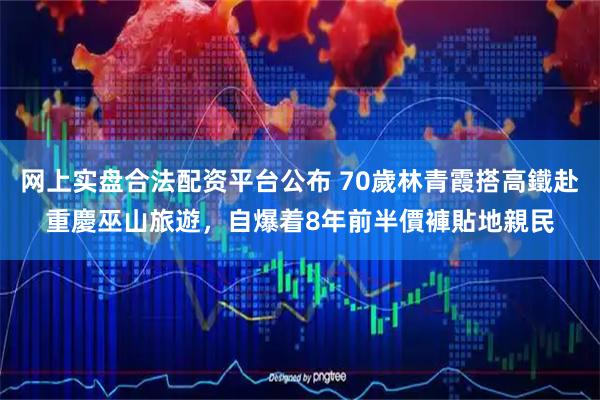 网上实盘合法配资平台公布 70歲林青霞搭高鐵赴重慶巫山旅遊，自爆着8年前半價褲貼地親民