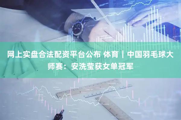 网上实盘合法配资平台公布 体育｜中国羽毛球大师赛：安洗莹获女单冠军