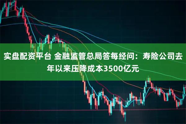 实盘配资平台 金融监管总局答每经问：寿险公司去年以来压降成本3500亿元