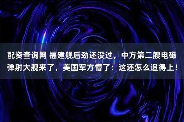 配资查询网 福建舰后劲还没过，中方第二艘电磁弹射大舰来了，美国军方懵了：这还怎么追得上！