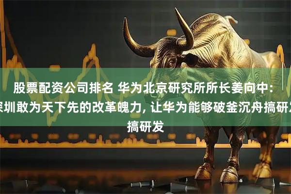 股票配资公司排名 华为北京研究所所长姜向中: 深圳敢为天下先的改革魄力, 让华为能够破釜沉舟搞研发