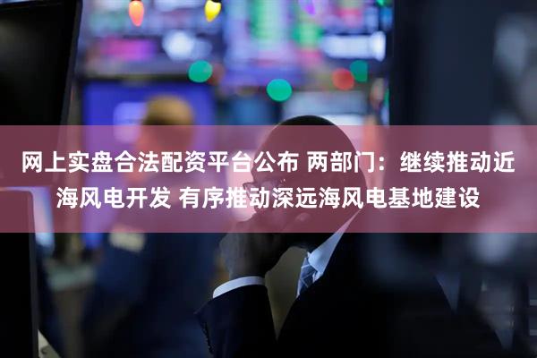 网上实盘合法配资平台公布 两部门：继续推动近海风电开发 有序推动深远海风电基地建设