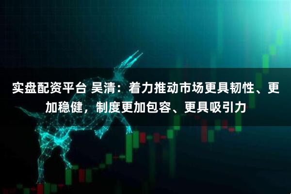 实盘配资平台 吴清：着力推动市场更具韧性、更加稳健，制度更加包容、更具吸引力