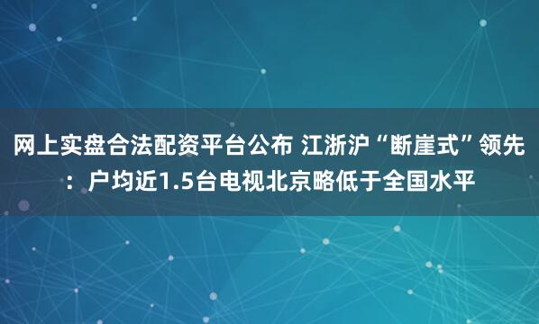 网上实盘合法配资平台公布 江浙沪“断崖式”领先：户均近1.5台电视北京略低于全国水平