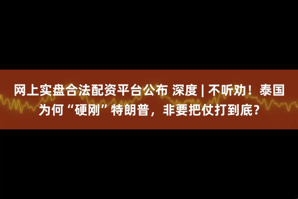 网上实盘合法配资平台公布 深度 | 不听劝！泰国为何“硬刚”特朗普，非要把仗打到底？