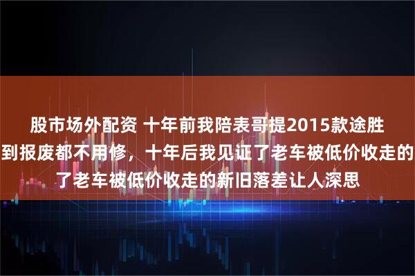 股市场外配资 十年前我陪表哥提2015款途胜，销售吹嘘这车开到报废都不用修，十年后我见证了老车被低价收走的新旧落差让人深思