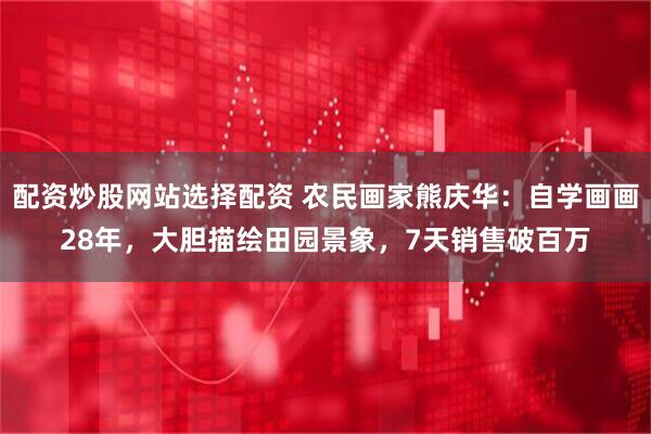 配资炒股网站选择配资 农民画家熊庆华：自学画画28年，大胆描绘田园景象，7天销售破百万