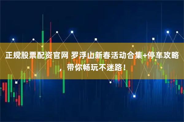 正规股票配资官网 罗浮山新春活动合集+停车攻略，带你畅玩不迷路！