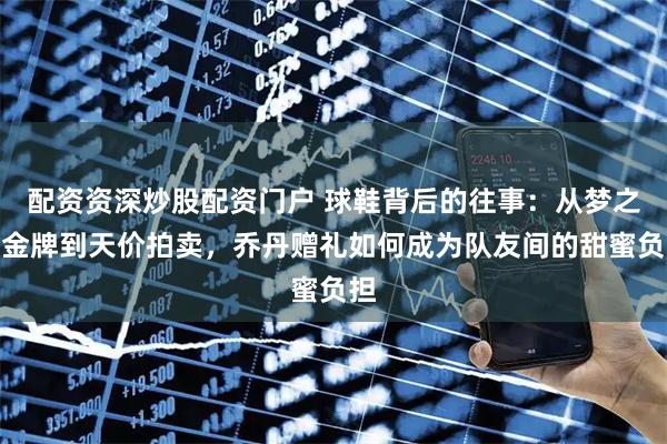 配资资深炒股配资门户 球鞋背后的往事：从梦之队金牌到天价拍卖，乔丹赠礼如何成为队友间的甜蜜负担