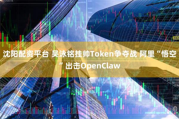 沈阳配资平台 吴泳铭挂帅Token争夺战 阿里“悟空”出击OpenClaw