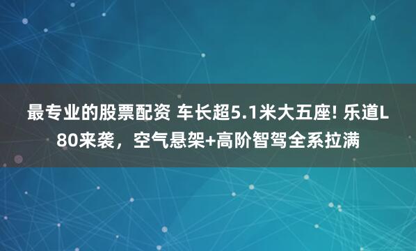 最专业的股票配资 车长超5.1米大五座! 乐道L80来袭，空气悬架+高阶智驾全系拉满