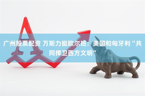 广州股票配资 万斯力挺欧尔班：美国和匈牙利“共同捍卫西方文明”