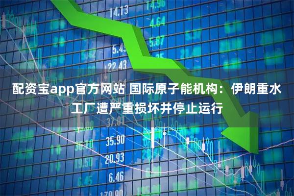 配资宝app官方网站 国际原子能机构：伊朗重水工厂遭严重损坏并停止运行