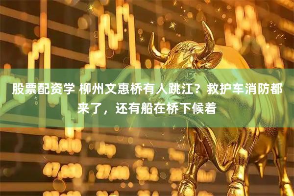 股票配资学 柳州文惠桥有人跳江？救护车消防都来了，还有船在桥下候着