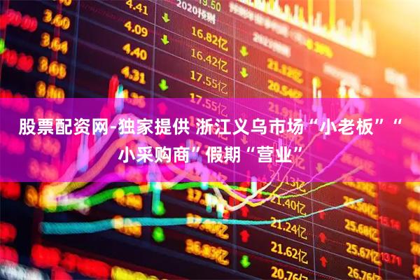 股票配资网-独家提供 浙江义乌市场“小老板”“小采购商”假期“营业”
