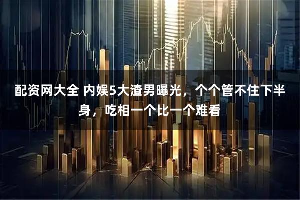 配资网大全 内娱5大渣男曝光，个个管不住下半身，吃相一个比一个难看