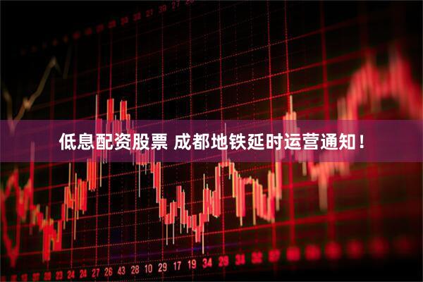 低息配资股票 成都地铁延时运营通知！