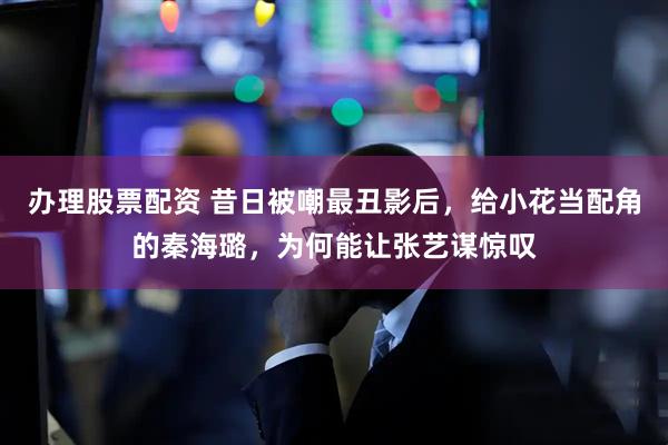 办理股票配资 昔日被嘲最丑影后，给小花当配角的秦海璐，为何能让张艺谋惊叹