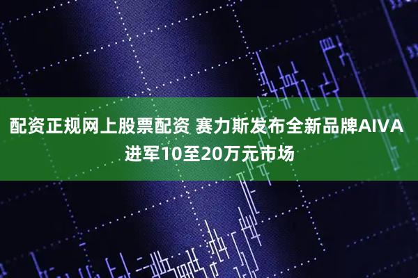 配资正规网上股票配资 赛力斯发布全新品牌AIVA 进军10至20万元市场