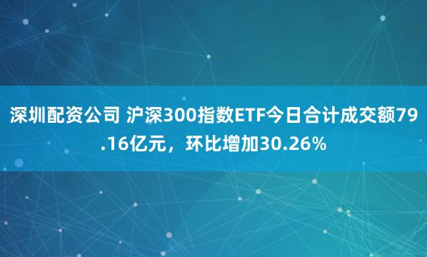 深圳配资公司 沪深300指数ETF今日合计成交额79.16亿元，环比增加30.26%