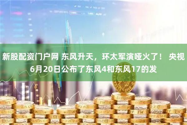 新股配资门户网 东风升天，环太军演哑火了！ 央视6月20日公布了东风4和东风17的发