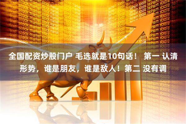 全国配资炒股门户 毛选就是10句话！ 第一 认清形势，谁是朋友，谁是敌人！第二 没有调