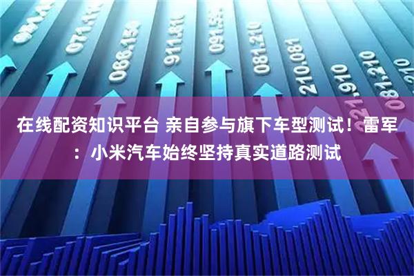 在线配资知识平台 亲自参与旗下车型测试！雷军：小米汽车始终坚持真实道路测试