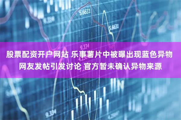 股票配资开户网站 乐事薯片中被曝出现蓝色异物 网友发帖引发讨论 官方暂未确认异物来源